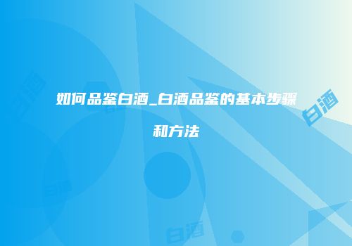 如何品鉴白酒_白酒品鉴的基本步骤和方法