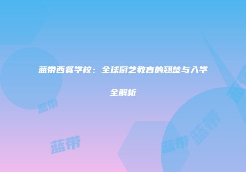 蓝带西餐学校：全球厨艺教育的翘楚与入学全解析