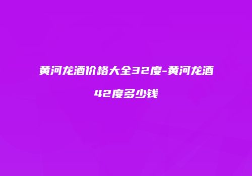 黄河龙酒价格大全32度-黄河龙酒42度多少钱