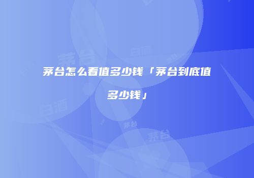 茅台怎么看值多少钱「茅台到底值多少钱」