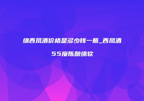 绵西凤酒价格是多少钱一瓶_西凤酒55度陈酿绵软