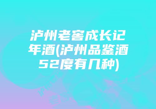 泸州老窖成长记年酒(泸州品鉴酒52度有几种)