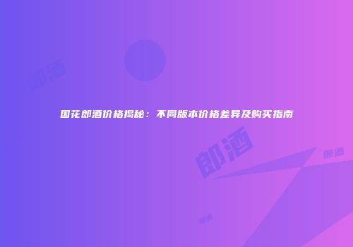 国花郎酒价格揭秘：不同版本价格差异及购买指南