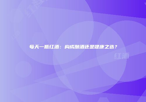 每天一瓶红酒：构成酗酒还是健康之选？