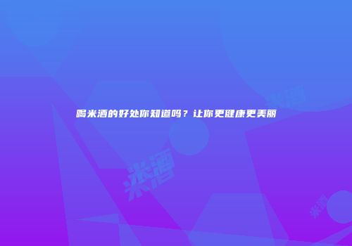 喝米酒的好处你知道吗？让你更健康更美丽