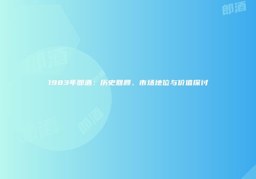 1983年郎酒：历史回顾、市场地位与价值探讨