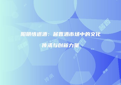阳明悟道酒：酱香酒市场中的文化传承与创新力量