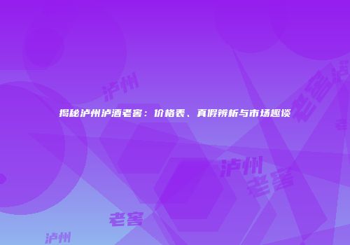 揭秘泸州泸酒老窖：价格表、真假辨析与市场趣谈