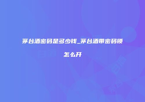 茅台酒密码是多少钱_茅台酒带密码锁怎么开