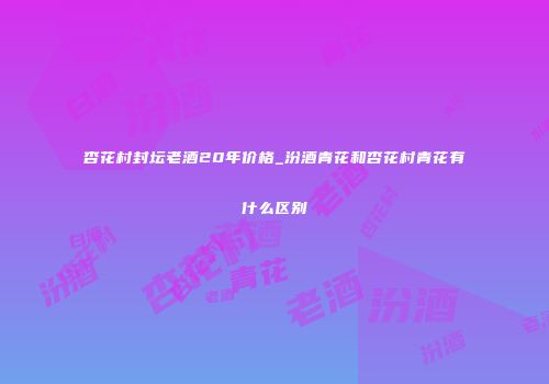 杏花村封坛老酒20年价格_汾酒青花和杏花村青花有什么区别