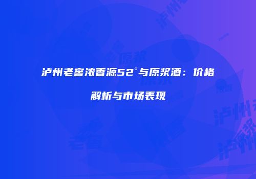 泸州老窖浓香源52°与原浆酒：价格解析与市场表现