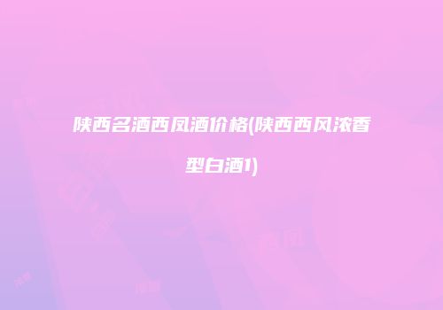 陕西名酒西凤酒价格(陕西西风浓香型白酒1)