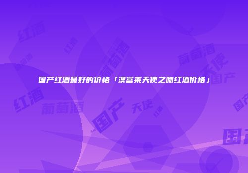 国产红酒最好的价格「澳富莱天使之吻红酒价格」