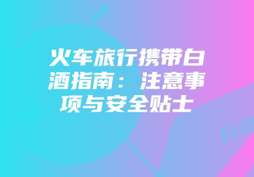 火车旅行携带白酒指南：注意事项与安全贴士