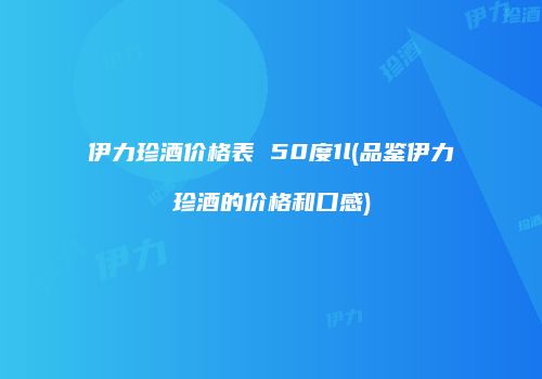 伊力珍酒价格表 50度1l(品鉴伊力珍酒的价格和口感)