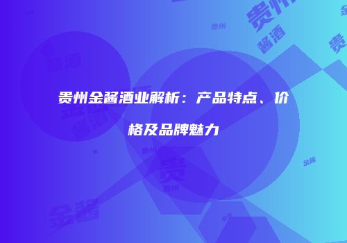贵州金酱酒业解析：产品特点、价格及品牌魅力