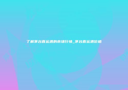 了解茅台喜运酒的市场行情_茅台喜运酒价格