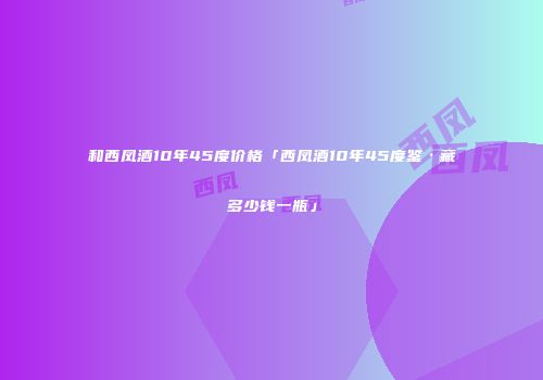 和西凤酒10年45度价格「西凤酒10年45度鉴·藏多少钱一瓶」