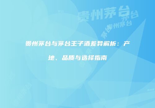 贵州茅台与茅台王子酒差异解析：产地、品质与选择指南