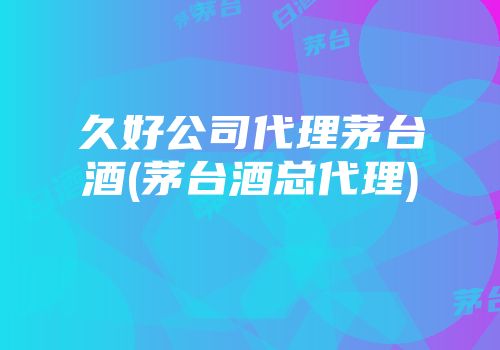 久好公司代理茅台酒(茅台酒总代理)