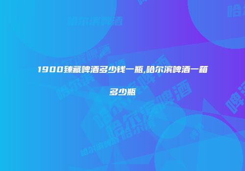 1900臻藏啤酒多少钱一瓶,哈尔滨啤酒一箱多少瓶