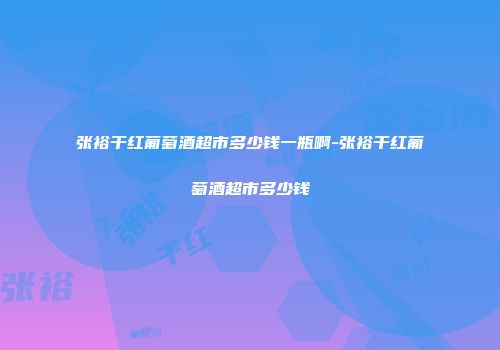 张裕干红葡萄酒超市多少钱一瓶啊-张裕干红葡萄酒超市多少钱