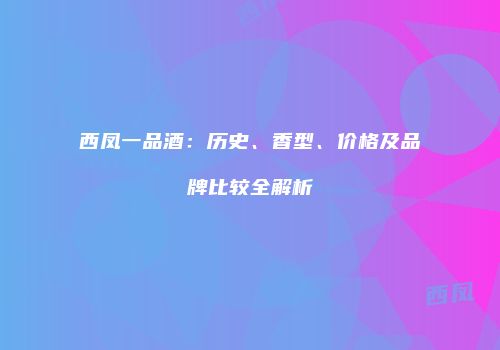 西凤一品酒：历史、香型、价格及品牌比较全解析