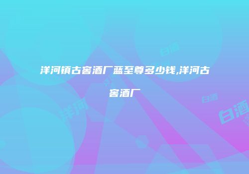 洋河镇古窖酒厂蓝至尊多少钱,洋河古窖酒厂