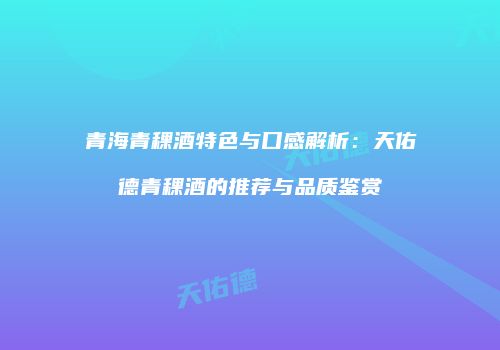 青海青稞酒特色与口感解析：天佑德青稞酒的推荐与品质鉴赏