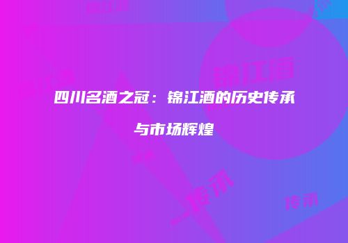 四川名酒之冠：锦江酒的历史传承与市场辉煌