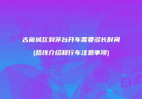 古蔺城区到茅台开车需要多长时间(路线介绍和行车注意事项)