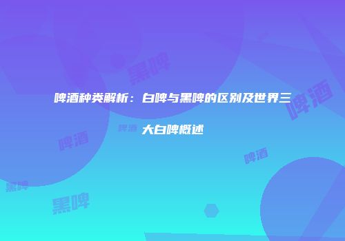 啤酒种类解析：白啤与黑啤的区别及世界三大白啤概述