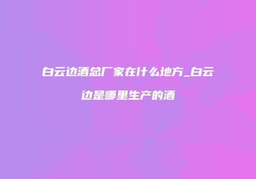 白云边酒总厂家在什么地方_白云边是哪里生产的酒