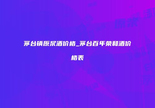茅台镇原浆酒价格_茅台百年荣和酒价格表
