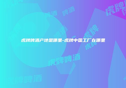 虎牌啤酒产地是哪里-虎牌中国工厂在哪里