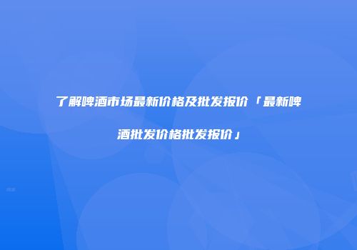 了解啤酒市场最新价格及批发报价「最新啤酒批发价格批发报价」