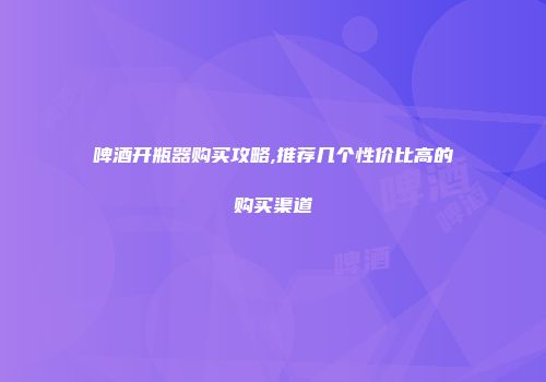 啤酒开瓶器购买攻略,推荐几个性价比高的购买渠道