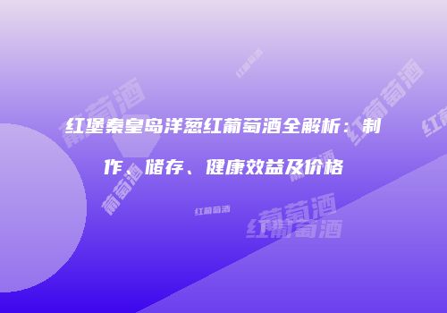 红堡秦皇岛洋葱红葡萄酒全解析：制作、储存、健康效益及价格