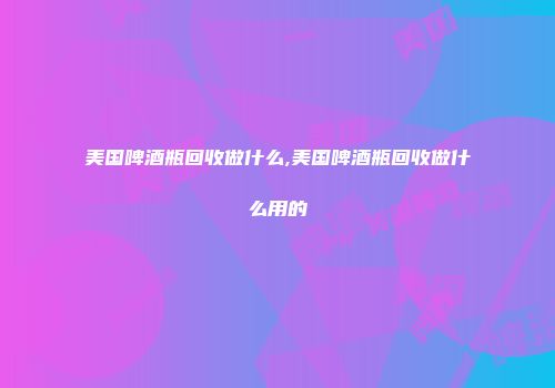 美国啤酒瓶回收做什么,美国啤酒瓶回收做什么用的