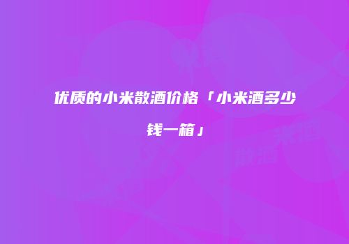 优质的小米散酒价格「小米酒多少钱一箱」