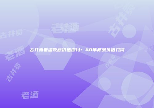 古井贡老酒收藏价值探讨：40年陈酿价值几何
