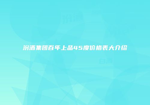 汾酒集团百年上品45度价格表大介绍