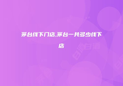 茅台线下门店,茅台一共多少线下店