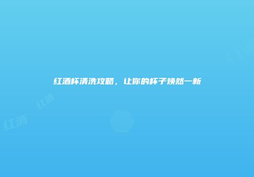 红酒杯清洗攻略，让你的杯子焕然一新