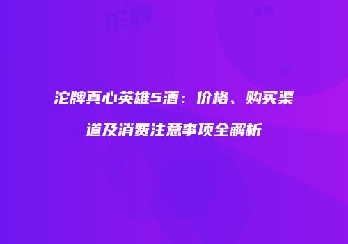 沱牌真心英雄5酒：价格、购买渠道及消费注意事项全解析