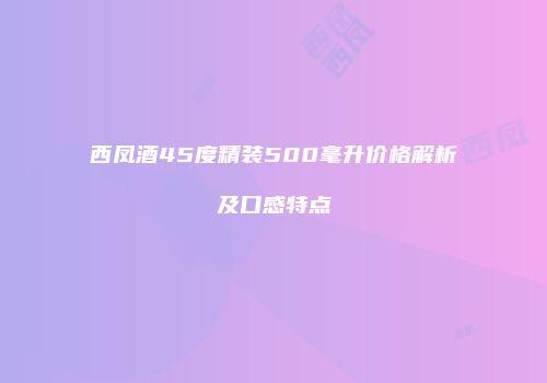 西凤酒45度精装500毫升价格解析及口感特点