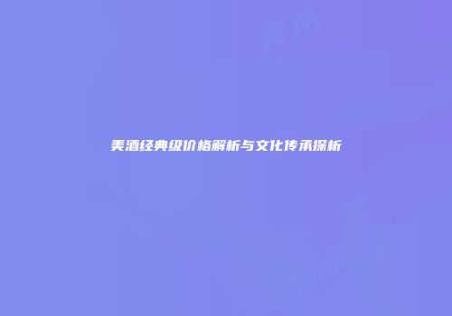美酒经典级价格解析与文化传承探析