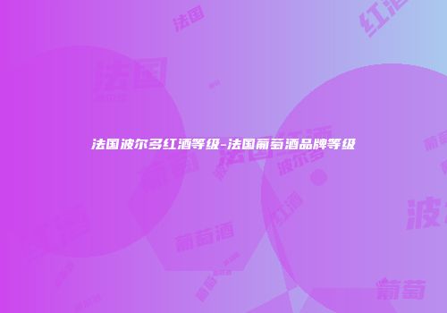 法国波尔多红酒等级-法国葡萄酒品牌等级