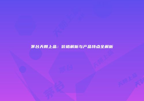 茅台天朝上品：价格解析与产品特点全解析