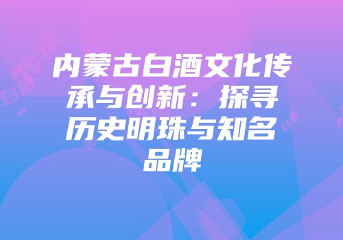 内蒙古白酒文化传承与创新：探寻历史明珠与知名品牌